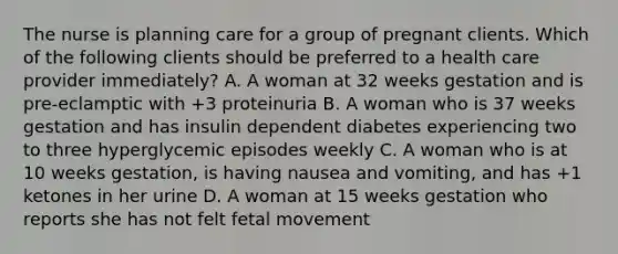 The nurse is planning care for a group of pregnant clients. Which of the following clients should be preferred to a health care provider immediately? A. A woman at 32 weeks gestation and is pre-eclamptic with +3 proteinuria B. A woman who is 37 weeks gestation and has insulin dependent diabetes experiencing two to three hyperglycemic episodes weekly C. A woman who is at 10 weeks gestation, is having nausea and vomiting, and has +1 ketones in her urine D. A woman at 15 weeks gestation who reports she has not felt fetal movement