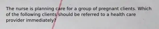 The nurse is planning care for a group of pregnant clients. Which of the following clients should be referred to a health care provider immediately?