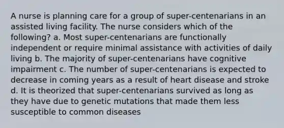 A nurse is planning care for a group of super-centenarians in an assisted living facility. The nurse considers which of the following? a. Most super-centenarians are functionally independent or require minimal assistance with activities of daily living b. The majority of super-centenarians have cognitive impairment c. The number of super-centenarians is expected to decrease in coming years as a result of heart disease and stroke d. It is theorized that super-centenarians survived as long as they have due to genetic mutations that made them less susceptible to common diseases