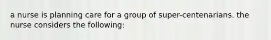 a nurse is planning care for a group of super-centenarians. the nurse considers the following: