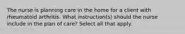 The nurse is planning care in the home for a client with rheumatoid arthritis. What instruction(s) should the nurse include in the plan of care? Select all that apply.