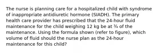 The nurse is planning care for a hospitalized child with syndrome of inappropriate antidiuretic hormone (SIADH). The primary health care provider has prescribed that the 24-hour fluid maintenance for the child weighing 12 kg be at ¾ of the maintenance. Using the formula shown (refer to figure), which volume of fluid should the nurse plan as the 24-hour maintenance for this child?