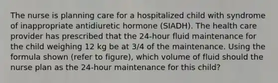 The nurse is planning care for a hospitalized child with syndrome of inappropriate antidiuretic hormone (SIADH). The health care provider has prescribed that the 24-hour fluid maintenance for the child weighing 12 kg be at 3/4 of the maintenance. Using the formula shown (refer to figure), which volume of fluid should the nurse plan as the 24-hour maintenance for this child?