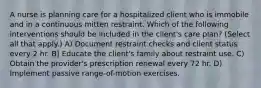 A nurse is planning care for a hospitalized client who is immobile and in a continuous mitten restraint. Which of the following interventions should be included in the client's care plan? (Select all that apply.) A) Document restraint checks and client status every 2 hr. B) Educate the client's family about restraint use. C) Obtain the provider's prescription renewal every 72 hr. D) Implement passive range-of-motion exercises.