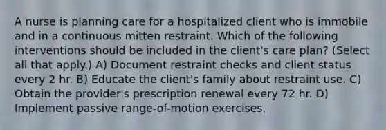 A nurse is planning care for a hospitalized client who is immobile and in a continuous mitten restraint. Which of the following interventions should be included in the client's care plan? (Select all that apply.) A) Document restraint checks and client status every 2 hr. B) Educate the client's family about restraint use. C) Obtain the provider's prescription renewal every 72 hr. D) Implement passive range-of-motion exercises.