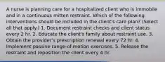 A nurse is planning care for a hospitalized client who is immobile and in a continuous mitten restraint. Which of the following interventions should be included in the client's care plan? (Select all that apply.) 1. Document restraint checks and client status every 2 hr. 2. Educate the client's family about restraint use. 3. Obtain the provider's prescription renewal every 72 hr. 4. Implement passive range-of-motion exercises. 5. Release the restraint and reposition the client every 4 hr.