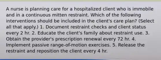 A nurse is planning care for a hospitalized client who is immobile and in a continuous mitten restraint. Which of the following interventions should be included in the client's care plan? (Select all that apply.) 1. Document restraint checks and client status every 2 hr. 2. Educate the client's family about restraint use. 3. Obtain the provider's prescription renewal every 72 hr. 4. Implement passive range-of-motion exercises. 5. Release the restraint and reposition the client every 4 hr.