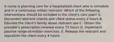 A nurse is planning care for a hospitalized client who is immobile and in a continuous mitten restraint. Which of the following interventions should be included in the client's care plan? A. Document restraint checks and client status every 2 hours B. Educate the client's family about restraint use C. Obtain the provider's prescription renewal every 72 hours D. Implement passive range-of-motion exercises. E. Release the restraint and reposition the client every 4 hours.