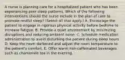 A nurse is planning care for a hospitalized patient who has been experiencing poor sleep patterns. Which of the following interventions should the nurse include in the plan of care to promote restful sleep? (Select all that apply.) A. Encourage the patient to engage in rigorous physical activity before bedtime to increase fatigue. B. Provide a quiet environment by minimizing disruptions and reducing ambient noise. C. Schedule medication administration to avoid disturbing the patient during sleep hours. D. Keep the room darkened and adjust the room temperature to the patient's comfort. E. Offer warm non-caffeinated beverages such as chamomile tea in the evening.