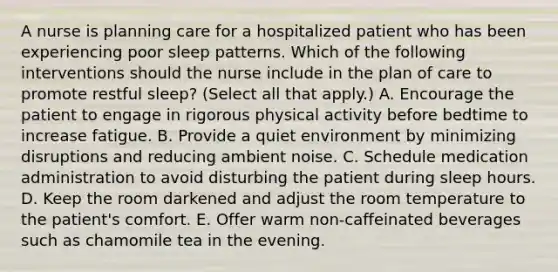 A nurse is planning care for a hospitalized patient who has been experiencing poor sleep patterns. Which of the following interventions should the nurse include in the plan of care to promote restful sleep? (Select all that apply.) A. Encourage the patient to engage in rigorous physical activity before bedtime to increase fatigue. B. Provide a quiet environment by minimizing disruptions and reducing ambient noise. C. Schedule medication administration to avoid disturbing the patient during sleep hours. D. Keep the room darkened and adjust the room temperature to the patient's comfort. E. Offer warm non-caffeinated beverages such as chamomile tea in the evening.