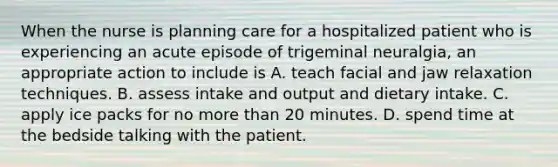 When the nurse is planning care for a hospitalized patient who is experiencing an acute episode of trigeminal neuralgia, an appropriate action to include is A. teach facial and jaw relaxation techniques. B. assess intake and output and dietary intake. C. apply ice packs for no more than 20 minutes. D. spend time at the bedside talking with the patient.