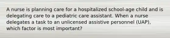 A nurse is planning care for a hospitalized school-age child and is delegating care to a pediatric care assistant. When a nurse delegates a task to an unlicensed assistive personnel (UAP), which factor is most important?