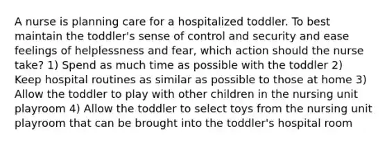 A nurse is planning care for a hospitalized toddler. To best maintain the toddler's sense of control and security and ease feelings of helplessness and fear, which action should the nurse take? 1) Spend as much time as possible with the toddler 2) Keep hospital routines as similar as possible to those at home 3) Allow the toddler to play with other children in the nursing unit playroom 4) Allow the toddler to select toys from the nursing unit playroom that can be brought into the toddler's hospital room