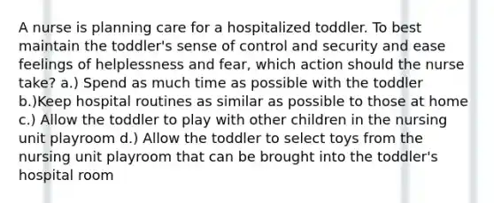 A nurse is planning care for a hospitalized toddler. To best maintain the toddler's sense of control and security and ease feelings of helplessness and fear, which action should the nurse take? a.) Spend as much time as possible with the toddler b.)Keep hospital routines as similar as possible to those at home c.) Allow the toddler to play with other children in the nursing unit playroom d.) Allow the toddler to select toys from the nursing unit playroom that can be brought into the toddler's hospital room