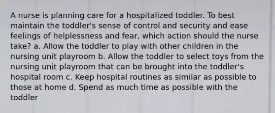 A nurse is planning care for a hospitalized toddler. To best maintain the toddler's sense of control and security and ease feelings of helplessness and fear, which action should the nurse take? a. Allow the toddler to play with other children in the nursing unit playroom b. Allow the toddler to select toys from the nursing unit playroom that can be brought into the toddler's hospital room c. Keep hospital routines as similar as possible to those at home d. Spend as much time as possible with the toddler