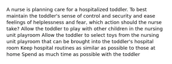 A nurse is planning care for a hospitalized toddler. To best maintain the toddler's sense of control and security and ease feelings of helplessness and fear, which action should the nurse take? Allow the toddler to play with other children in the nursing unit playroom Allow the toddler to select toys from the nursing unit playroom that can be brought into the toddler's hospital room Keep hospital routines as similar as possible to those at home Spend as much time as possible with the toddler