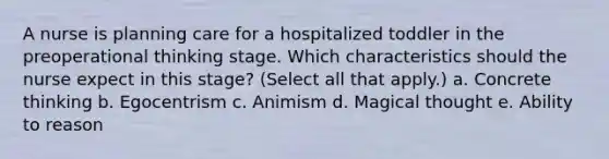 A nurse is planning care for a hospitalized toddler in the preoperational thinking stage. Which characteristics should the nurse expect in this stage? (Select all that apply.) a. Concrete thinking b. Egocentrism c. Animism d. Magical thought e. Ability to reason