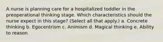 A nurse is planning care for a hospitalized toddler in the preoperational thinking stage. Which characteristics should the nurse expect in this stage? (Select all that apply.) a. Concrete thinking b. Egocentrism c. Animism d. Magical thinking e. Ability to reason