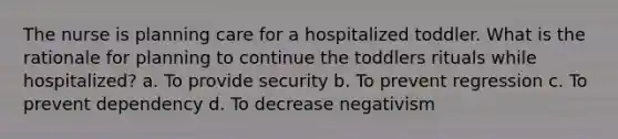 The nurse is planning care for a hospitalized toddler. What is the rationale for planning to continue the toddlers rituals while hospitalized? a. To provide security b. To prevent regression c. To prevent dependency d. To decrease negativism