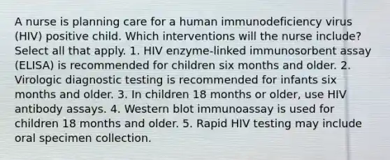 A nurse is planning care for a human immunodeficiency virus (HIV) positive child. Which interventions will the nurse include? Select all that apply. 1. HIV enzyme-linked immunosorbent assay (ELISA) is recommended for children six months and older. 2. Virologic diagnostic testing is recommended for infants six months and older. 3. In children 18 months or older, use HIV antibody assays. 4. Western blot immunoassay is used for children 18 months and older. 5. Rapid HIV testing may include oral specimen collection.