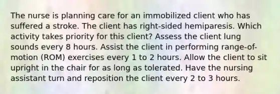 The nurse is planning care for an immobilized client who has suffered a stroke. The client has right-sided hemiparesis. Which activity takes priority for this client? Assess the client lung sounds every 8 hours. Assist the client in performing range-of-motion (ROM) exercises every 1 to 2 hours. Allow the client to sit upright in the chair for as long as tolerated. Have the nursing assistant turn and reposition the client every 2 to 3 hours.