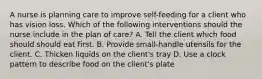 A nurse is planning care to improve self-feeding for a client who has vision loss. Which of the following interventions should the nurse include in the plan of care? A. Tell the client which food should should eat first. B. Provide small-handle utensils for the client. C. Thicken liquids on the client's tray D. Use a clock pattern to describe food on the client's plate