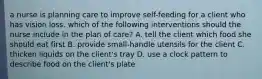 a nurse is planning care to improve self-feeding for a client who has vision loss. which of the following interventions should the nurse include in the plan of care? A. tell the client which food she should eat first B. provide small-handle utensils for the client C. thicken liquids on the client's tray D. use a clock pattern to describe food on the client's plate