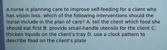 a nurse is planning care to improve self-feeding for a client who has vision loss. which of the following interventions should the nurse include in the plan of care? A. tell the client which food she should eat first B. provide small-handle utensils for the client C. thicken liquids on the client's tray D. use a clock pattern to describe food on the client's plate