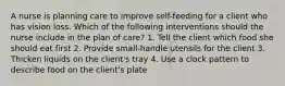 A nurse is planning care to improve self-feeding for a client who has vision loss. Which of the following interventions should the nurse include in the plan of care? 1. Tell the client which food she should eat first 2. Provide small-handle utensils for the client 3. Thicken liquids on the client's tray 4. Use a clock pattern to describe food on the client's plate