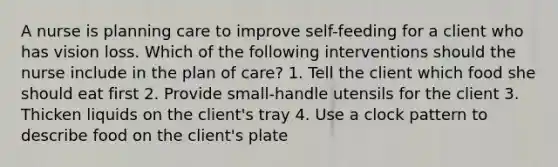 A nurse is planning care to improve self-feeding for a client who has vision loss. Which of the following interventions should the nurse include in the plan of care? 1. Tell the client which food she should eat first 2. Provide small-handle utensils for the client 3. Thicken liquids on the client's tray 4. Use a clock pattern to describe food on the client's plate