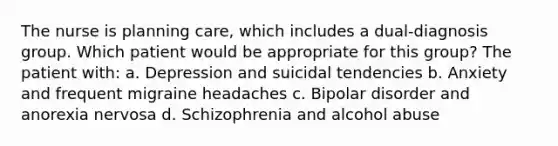 The nurse is planning care, which includes a dual-diagnosis group. Which patient would be appropriate for this group? The patient with: a. Depression and suicidal tendencies b. Anxiety and frequent migraine headaches c. Bipolar disorder and anorexia nervosa d. Schizophrenia and alcohol abuse