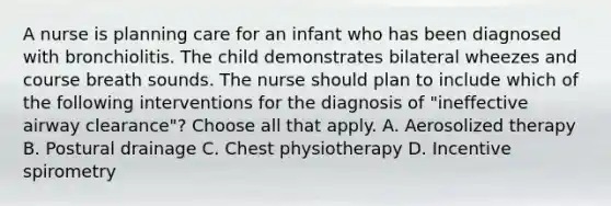 A nurse is planning care for an infant who has been diagnosed with bronchiolitis. The child demonstrates bilateral wheezes and course breath sounds. The nurse should plan to include which of the following interventions for the diagnosis of "ineffective airway clearance"? Choose all that apply. A. Aerosolized therapy B. Postural drainage C. Chest physiotherapy D. Incentive spirometry