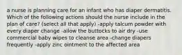 a nurse is planning care for an infant who has diaper dermatitis. Which of the following actions should the nurse include in the plan of care? (select all that apply) -apply talcum powder with every diaper change -allow the buttocks to air dry -use commercial baby wipes to cleanse area -change diapers frequently -apply zinc ointment to the affected area