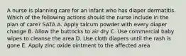 A nurse is planning care for an infant who has diaper dermatitis. Which of the following actions should the nurse include in the plan of care? SATA A. Apply talcum powder with every diaper change B. Allow the buttocks to air dry C. Use commercial baby wipes to cleanse the area D. Use cloth diapers until the rash is gone E. Apply zinc oxide ointment to the affected area