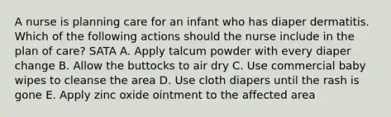 A nurse is planning care for an infant who has diaper dermatitis. Which of the following actions should the nurse include in the plan of care? SATA A. Apply talcum powder with every diaper change B. Allow the buttocks to air dry C. Use commercial baby wipes to cleanse the area D. Use cloth diapers until the rash is gone E. Apply zinc oxide ointment to the affected area