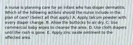 A nurse is planning care for an infant who has diaper dermatitis. Which of the following actions should the nurse include in the plan of care? (Select all that apply.) A. Apply talcum powder with every diaper change. B. Allow the buttocks to air dry. C. Use commercial baby wipes to cleanse the area. D. Use cloth diapers until the rash is gone. E. Apply zinc oxide ointment to the affected area.