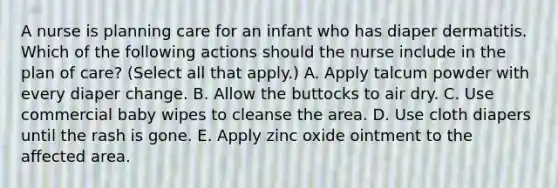 A nurse is planning care for an infant who has diaper dermatitis. Which of the following actions should the nurse include in the plan of care? (Select all that apply.) A. Apply talcum powder with every diaper change. B. Allow the buttocks to air dry. C. Use commercial baby wipes to cleanse the area. D. Use cloth diapers until the rash is gone. E. Apply zinc oxide ointment to the affected area.