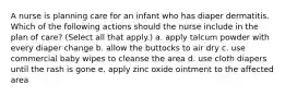 A nurse is planning care for an infant who has diaper dermatitis. Which of the following actions should the nurse include in the plan of care? (Select all that apply.) a. apply talcum powder with every diaper change b. allow the buttocks to air dry c. use commercial baby wipes to cleanse the area d. use cloth diapers until the rash is gone e. apply zinc oxide ointment to the affected area