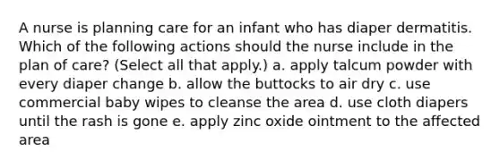 A nurse is planning care for an infant who has diaper dermatitis. Which of the following actions should the nurse include in the plan of care? (Select all that apply.) a. apply talcum powder with every diaper change b. allow the buttocks to air dry c. use commercial baby wipes to cleanse the area d. use cloth diapers until the rash is gone e. apply zinc oxide ointment to the affected area