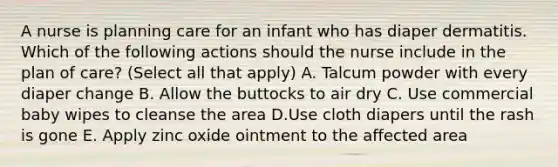 A nurse is planning care for an infant who has diaper dermatitis. Which of the following actions should the nurse include in the plan of care? (Select all that apply) A. Talcum powder with every diaper change B. Allow the buttocks to air dry C. Use commercial baby wipes to cleanse the area D.Use cloth diapers until the rash is gone E. Apply zinc oxide ointment to the affected area