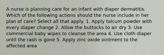 A nurse is planning care for an infant with diaper dermatitis. Which of the following actions should the nurse include in her plan of care? Select all that apply. 1. Apply talcum powder with every diaper change 2. Allow the buttocks to air dry 3. Use commercial baby wipes to cleanse the area 4. Use cloth diaper until the rash is gone 5. Apply zinc oxide ointment to the affected area