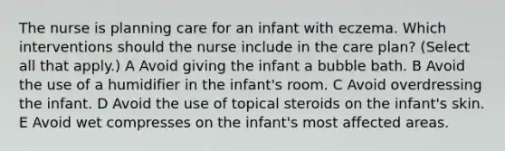 The nurse is planning care for an infant with eczema. Which interventions should the nurse include in the care plan? (Select all that apply.) A Avoid giving the infant a bubble bath. B Avoid the use of a humidifier in the infant's room. C Avoid overdressing the infant. D Avoid the use of topical steroids on the infant's skin. E Avoid wet compresses on the infant's most affected areas.