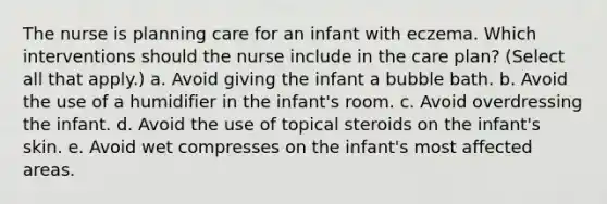 The nurse is planning care for an infant with eczema. Which interventions should the nurse include in the care plan? (Select all that apply.) a. Avoid giving the infant a bubble bath. b. Avoid the use of a humidifier in the infant's room. c. Avoid overdressing the infant. d. Avoid the use of topical steroids on the infant's skin. e. Avoid wet compresses on the infant's most affected areas.