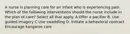 A nurse is planning care for an infant who is experiencing pain. Which of the following interventions should the nurse include in the plan of care? Select all that apply. A.Offer a pacifier B. Use guided imagery C.Use swaddling D. Initiate a behavioral contract Encourage kangaroo care