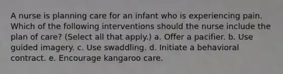 A nurse is planning care for an infant who is experiencing pain. Which of the following interventions should the nurse include the plan of care? (Select all that apply.) a. Offer a pacifier. b. Use guided imagery. c. Use swaddling. d. Initiate a behavioral contract. e. Encourage kangaroo care.