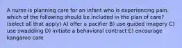 A nurse is planning care for an infant who is experiencing pain. which of the following should be included in the plan of care? (select all that apply) A) offer a pacifier B) use guided imagery C) use swaddling D) initiate a behavioral contract E) encourage kangaroo care