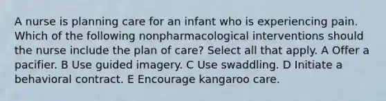 A nurse is planning care for an infant who is experiencing pain. Which of the following nonpharmacological interventions should the nurse include the plan of care? Select all that apply. A Offer a pacifier. B Use guided imagery. C Use swaddling. D Initiate a behavioral contract. E Encourage kangaroo care.