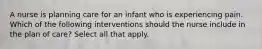 A nurse is planning care for an infant who is experiencing pain. Which of the following interventions should the nurse include in the plan of care? Select all that apply.