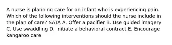 A nurse is planning care for an infant who is experiencing pain. Which of the following interventions should the nurse include in the plan of care? SATA A. Offer a pacifier B. Use guided imagery C. Use swaddling D. Initiate a behavioral contract E. Encourage kangaroo care