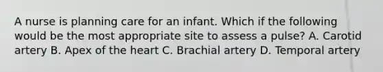 A nurse is planning care for an infant. Which if the following would be the most appropriate site to assess a pulse? A. Carotid artery B. Apex of the heart C. Brachial artery D. Temporal artery